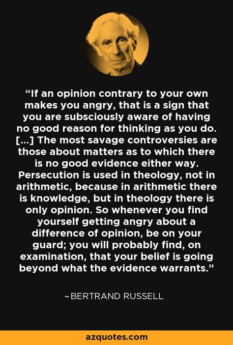 If an opinion contrary to your own makes you angry, that is a sign that you are subsciously aware of having no good reason for thinking as you do. [...] The most savage controversies are those about matters as to which there is no good evidence either way. Persecution is used in theology, not in arithmetic, because in arithmetic there is knowledge, but in theology there is only opinion. So whenever you find yourself getting angry about a difference of opinion, be on your guard; you will probably Neat Quotes, Bertrand Russell Quotes, Opinion Quotes, Poetry Painting, Ludwig Wittgenstein, Interesting Thoughts, David Hume, Animation Quotes, Difference Of Opinion