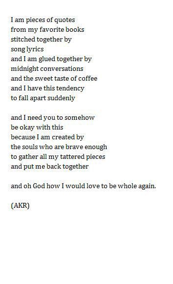 But I do take a certain joy in having the pieces of me scattered to all ranges of my little world. What would it feel like to be whole, I wonder. Would it feel like being finished? Would being whole be the end of my joyous search for whatever it is that I am searching for? Stitched Together, The Poem, A Poem, Poem Quotes, Wonderful Words, Poetry Quotes, Pretty Words, The Words, Great Quotes