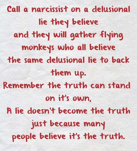 Call a narcissist on a delusional lie they believeand they will gather flying monkeys who all believethe same delusional lie to back them up.Remember the truth can stand on it's own,A lie doesn't become the truth just because manypeople believe it's the truth. Narcissists Are Delusional, Delusional People Quotes, Delusional People, People Who Lie, Flying Monkeys, Truth And Lies, Own Quotes, Warrior Quotes, Know The Truth