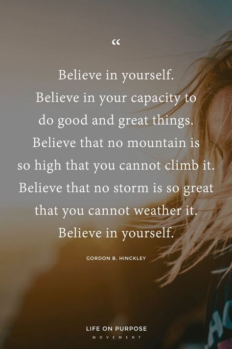 "Believe in yourself. Believe in your capacity to do good and great things. Believe that no mountain is so high you cannot climb it. Believe that no storm is so great that you cannot weather it. Believe in yourself." Gordon B. Hinckley / 17 Empowering Quotes to Help You Make a Fresh Start Count #inspiringquotes #lifewithintention #liveyourbestlife Do It Yourself Quotes, How To Believe, Believe In Yourself Quotes, Quotes Dream, Believe Quotes, Empowerment Quotes, A Fresh Start, Believe In Yourself, Inspirational Thoughts