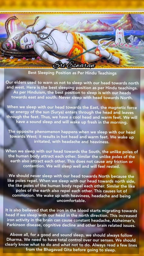 Best Sleeping Position as Per Hindu Teachings  Our elders used to warn us not to sleep with our head towards north and west. Here is the best sleeping position as per Hindu teachings. As per Hinduism, the best position to sleep is with our heads towards east and south. Never sleep with head towards North.  When we sleep with our head towards the East, the magnetic force or energy of the sun (Surya) enters through the head and leaves through the feet. Thus, we have a cool head and warm feet. We w Best Position To Sleep, Shiva Meditation, Devotional Topics, Hindu Vedas, Sanskrit Mantra, Ancient History Facts, Hindu Rituals, Indian History Facts, Sanskrit Quotes