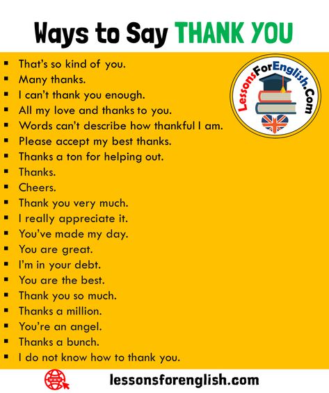 +18 Ways to Say THANK YOU in English Speaking That’s so kind of you. Many thanks. I can’t thank you enough. All my love and thanks to you. Words can’t describe how thankful I am. Please accept my best thanks. Thanks a ton for helping out. Thanks. Cheers. Thank you very much. I really appreciate it. You’ve made my day. You are great. I’m in your debt. You are the best. Thank you so much. Thanks a million. You’re an angel. Thanks a bunch. I do not know how to thank you. How Do I Say Thank You Quotes, Ways To Say All The Best, Way To Say Thank You, Ways Of Saying Thank You, Thank You All So Much, How To Say Thank You, Ways To Say Thank You, Ways To Say Thanks, Thank You Phrases