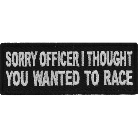 Sorry Officer I thought you wanted to race Funny Biker PatchSorry Officer I thought you wanted to race Patch measures 4x1.5 inches and is Embroidered in Black / White. The Small Patch can be sewn on or ironed on to clothing such as Denim or Leather Jackets, Vests, Hats, Back Packs, Shirts. Features plastic backing and embroidered die cut borders. 4x1.5 inch Embroidered Patch for Jackets and Vests 100% Rayon Thread Synthetic Embroidery. Plastic Backing with Japanese Iron on Glue. Twill Fabric. Customize your Clothing with Patches Sew on the Patch to Leather Jackets or Vests. Iron on the Patch to Denim Materials. Features Plastic Iron on Backing. Heat Press at 270 Degrees Fahrenheit for 12-30 Seconds Clean Cut Embroidered Borders for Easy Sewing Funny Patches, Punk Patches, Corset Vest, Battle Jacket, Biker Patches, Cool Patches, Motorcycle Riders, Patches Jacket, Sarcastic Quotes