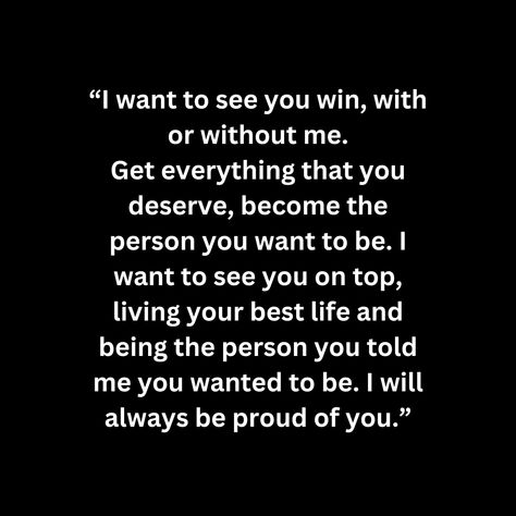 “I want to see you win, with or without me. Get everything that you deserve, become the person you want to be. I want to see you on top, living your best life and being the person you told me you wanted to be. I will always be proud of you.” I Want To Be Me Again Quotes, Do You Even Think Of Me Quotes, Be The Type Of Person You Want To Meet, I Love You And Im Proud Of You, I Will Be Better For You, Show Me You Want Me, I Want To Be There For You Quotes, I Want A Love Like, I Want To Be There For You