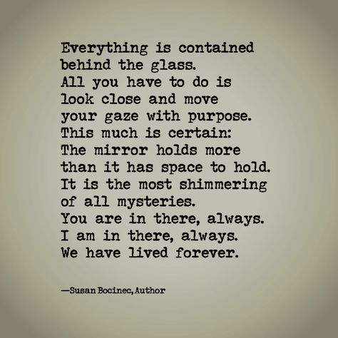 Everything is contained behind the glass. All you have to do is look close and move your gaze with purpose. This much is certain: The mirror holds more than it has space to hold. It is the most shimmering of all mysteries. You are in there, always. I am in there, always. We have lived forever. —susanb Mirror Gazing, Behind The Glass, Living Forever, The Glass, The Mirror, Aesthetic Pictures, Hold On, Mirror, Glass