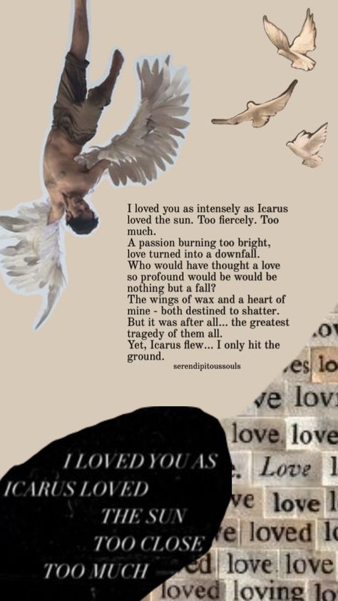 I loved you as intensely as Icarus loved the sun. Too fiercely. Too much.  A passion burning too bright, love turned into a downfall. Who would have thought a love so profound would be nothing but a fall? The wings of wax and the heart of mine - both destined to shatter. But it was after all… the greatest tragedy of them all. Yet, Icarus flew… I only hit the ground. Icarus Poem, King Do, So Much Love, Greek Mythology, Poetry, Turn Ons