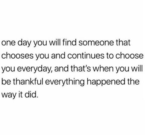 "One day you will find someone that chooses you and continues to choose you everyday, and that’s when you will be thankful everything happened the way it did” ~ unknown You Will Know When You Find The One, One Day You Will Find Someone Quotes, One Day Someone Will Choose You, Choosing Someone Else Quotes, Finding Someone New Quotes, Finding My Person Quotes, When You Find The Right Person Quotes, Find My Person Quote, One Day You Will Find Someone