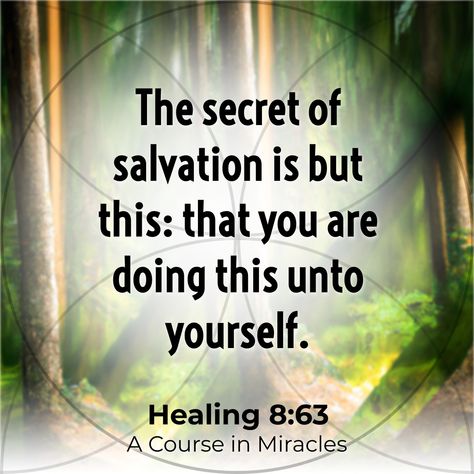 [Sent with Free Plan] “The secret of salvation is but this: that you are doing this unto yourself.” Healing 8:63 A Course in Miracles #truth #wisdom #dailymessage https://yourmessage.today A Course In Miracles Quotes, Course In Miracles Quotes, Divine Oneness, Miracles Quotes, Miracle Quotes, Heal Thyself, Course In Miracles, Truth Seeker, A Course In Miracles