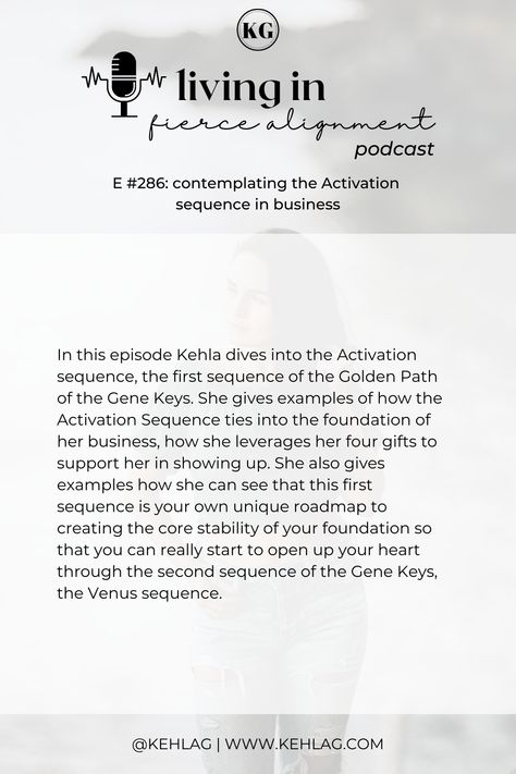 In this episode Kehla dives into the Activation sequence, the first sequence of the Golden Path of the Gene Keys. She gives examples of how the Activation Sequence ties into the foundation of her business, how she leverages her four gifts to support her in showing up. Gene Keys, Core Stability, Human Design, The Foundation, Show Up, The Golden, Podcast, The First, Foundation