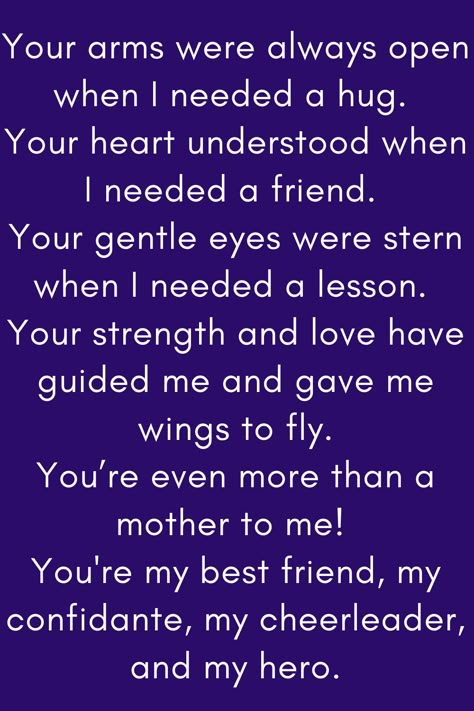 Mother Quote that says:

Your arms were always open when I needed a hug.
Your heart understood when I needed a friend.
Your gentle eyes were stern when I needed a lesson.
Your strength and love have guided me and gave me wings to fly.
You’re even more than a mother to me!
You're my best friend, my confidante, my cheerleader, and my hero." You Are An Amazing Mum Quote, Mother Daughter Quotes For Mom I Love You, Like A Mother To Me Quotes, Mum Appreciation Quotes, No One Loves You Like Your Mother, Best Mother Quotes From Daughter, Mother Figure Quotes, Love Your Mother Quotes, To My Mother Quotes