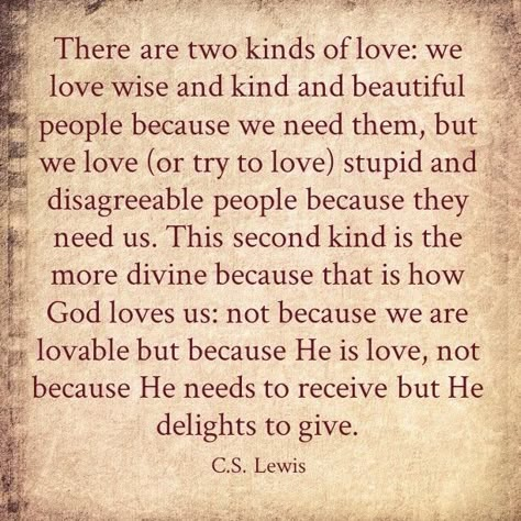 CS Lewis. There are two kinds of love. We love wise and kind and beautiful people because we need them, but we love, or try to love, stupid and disagreeable people because they need us. this second kind is the mall Divine because that is how God loves us - not because we are lovable but because he is love, not because he needs to receive but He delights to give. Ca Lewis Quotes, Kinds Of Love, Lewis Quotes, Cs Lewis Quotes, C S Lewis, Cs Lewis, Pure Love, Quotable Quotes, Verse Quotes