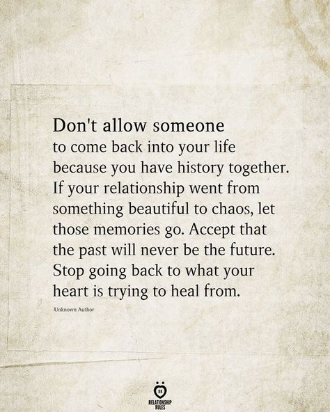 Don't allow someone to come back into your life because you have history together. If your relationship went from something beautiful to chaos, let those memories go. Accept that the past will never be the future. Stop going back to what your heart is trying to heal from. Priorities Quotes, Romantic Sayings, Past Quotes, Understanding Quotes, Quotes About Relationships, Self Healing Quotes, Talking Quotes, About Relationships, Relationship Rules