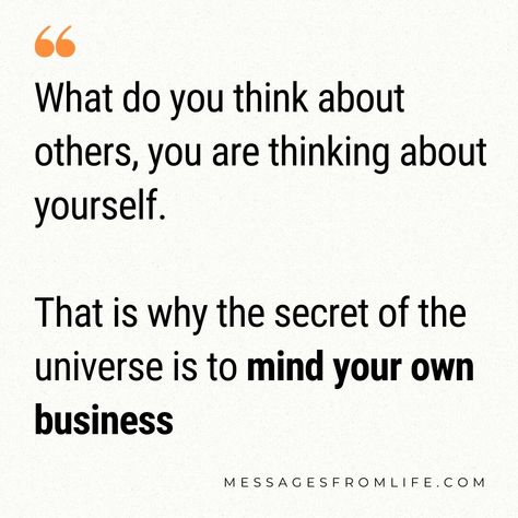 You are the only thinker in your world.


What do you think about others,

You are thinking about yourself.


What you wish for others,

You are wishing upon yourself.


What do you think about others only affects you

And what others think of you only affects them.


That is why the secret of the universe is

to mind your own business


#personaldevelopment #spirituality #relationships #thoughts Mind Your Own Business, What Others Think, Minding Your Own Business, Secrets Of The Universe, Mind You, Your Own Business, Own Business, The Universe, Personal Development