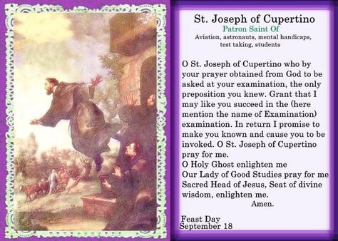 Saint Joseph of Cupertino, O.F.M. Conv., (Italian: San Giuseppe da Copertino) (June 17, 1603 – September 18, 1663) was an Italian Franciscan friar who is honored as a mystic and a saint. He was said to have been remarkably unclever, but prone to miraculous levitation and intense ecstatic visions that left him gaping. He is recognized as the patron saint of air travelers, aviators, astronauts, people with a mental handicap, test takers, and poor students. He was canonized in 1767.  YBH Saint Joseph Of Cupertino, St Joseph Of Cupertino, Feast Of St Joseph, Exam Prayer, Prayer For Students, Happy Feast, Franciscan Friar, Navy Life, School Testing