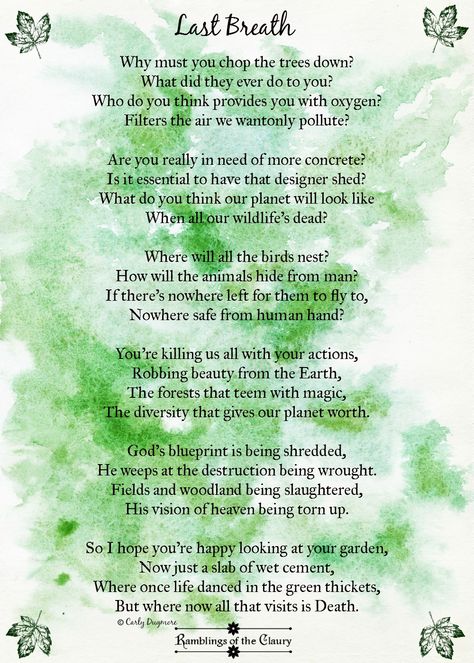 Why must you chop the trees down? What did they ever do to you? Who do you think provides you with oxygen? Filters the air we wantonly pollute? Are you really in need of more concrete? Is it essential to have that designer shed? What do you think our planet will look like When all our wildlife’s dead? Where will all the birds nest? How will the animals hide from man? ... #trees #poetry #poem #nature #deforestation #wildlife #animals #birds #planet #oxygen #earth #destruction Poem About Nature Earth, Poems About Mother Nature, Nature Poetry Aesthetic, Poetry On Teachers, Poem On Trees, Poems About Earth, Nature Poems Poetry, Environment Poem, Poetry On Nature