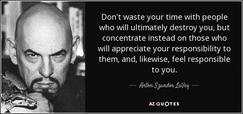 Don't waste your time with people who will ultimately destroy you, but concentrate instead on those who will appreciate your responsibility to them, and, likewise, feel responsible to you. Anton Lavey Quotes, Spiritual Satanism, Laveyan Satanism, Anton Lavey, Kenneth Anger, Stay Strong Quotes, Don't Waste Your Time, Country Song Lyrics, Jong Suk