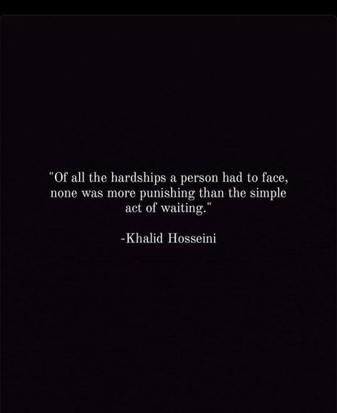 Of all the hardships a person had to face, none was more punishing than the simple act of waiting. -Khalid Hosseini | ایک شخص کو جتنی بھی مشکلات کا سامنا کرنا پڑتا ہے، ان میں سے کوئی بھی انتظار کے سادہ عمل سے زیادہ سزا دینے والا نہیں تھا۔ -خالد حسینی || सभी कठिनाइयों का एक व्यक्ति को सामना करना पड़ा, कोई भी प्रतीक्षा के सरल कार्य की तुलना में अधिक दंडनीय नहीं था। -खालिद हुसैनी || sabhi kathinaiyo ka ek vyakti ko samna karna pada koi bhi pratiksha ke saral kaary ki tulna me adhik dandaney nhi tha Khalid Hosseini Quotes, Khalid Hosseini, Streak Ideas, Snapchat Streak, Khalid, Insta Posts, Beautiful Words, Book Quotes, Acting