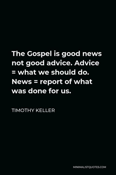 Timothy Keller Quote: The Gospel is good news not good advice. Advice = what we should do. News = report of what was done for us. What Is The Gospel, The Good News Of The Gospel, Timothy Keller Quotes, Tim Keller Quotes, Corrie Ten Boom Quotes, Tim Keller, Timothy Keller, Gospel Quotes, Christian Friends