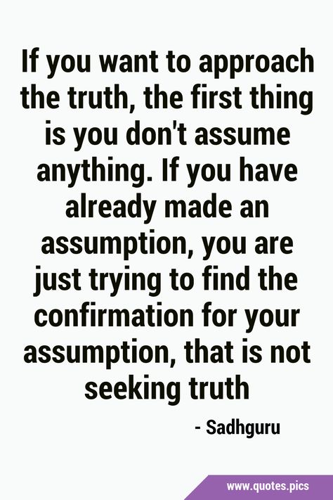 If you want to approach the truth, the first thing is you don't assume anything. If you have already made an assumption, you are just trying to find the confirmation for your assumption, that is not seeking truth #Spirituality #SeekingTruth Don't Assume Quotes, Don't Assume You Know Me Quotes, False Assumptions Quotes, Seeking Truth Quotes, Dont Assume Quotes, Dont Make Assumptions Quotes, Quotes On Assumptions, Quote About Assumptions, Quotes About Assumptions