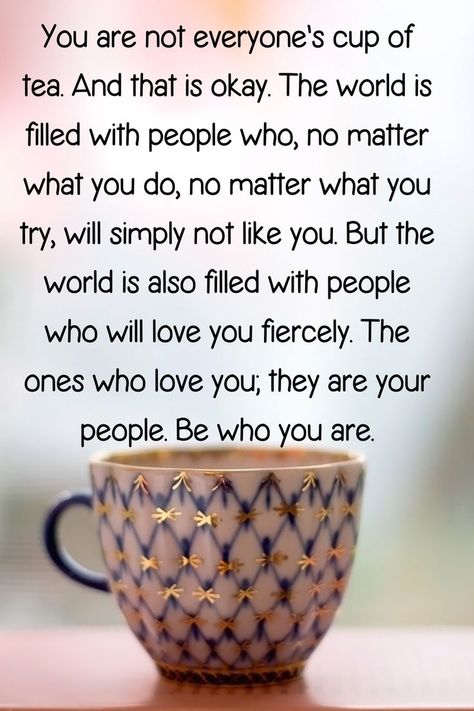 "You are not everyone's cup of tea. And that is okay. The world is filled with people who, no matter what you do, no matter what you try, will simply not like you. But the world is also filled with people who will love you fiercely. The ones who love you; they are your people. Be who you are." Fashion Statements Quotes, Cup Of Tea Quotes, Life Lessons Quotes Relationships, It Will Be Ok Quotes, Try Quotes, Like You Quotes, Sweetheart Quotes, Tea Quotes, Inspirational Qoutes