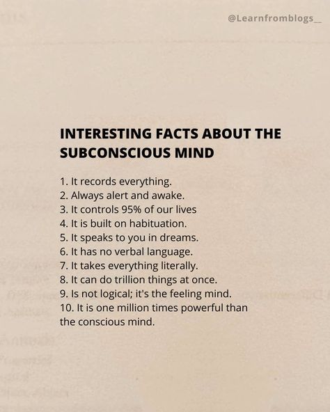 INTERESTING FACTS ABOUT THE SUBCONSCIOUS MIND 1. It records everything. 2. Always alert and awake. 3. It controls 95% of our lives 4. It is built on habituation. 5. It speaks to you in dreams. 6. It has no verbal language. 7. It takes everything literally. 8. It can do trillion things at once. 9. Is not logical; it's the feeling mind. 10. It is one million times powerful than the conscious mind. #subconciousmind #facts #factaboutmind #mindset #mindfacts #learnfromblogs How To Activate Subconscious Mind, Subconscious Art, Akashi Records, Subconscious Reprogramming, Mind Expansion, Manifesting Quotes, Psychic Development Learning, Subconscious Mind Power, Million Dreams