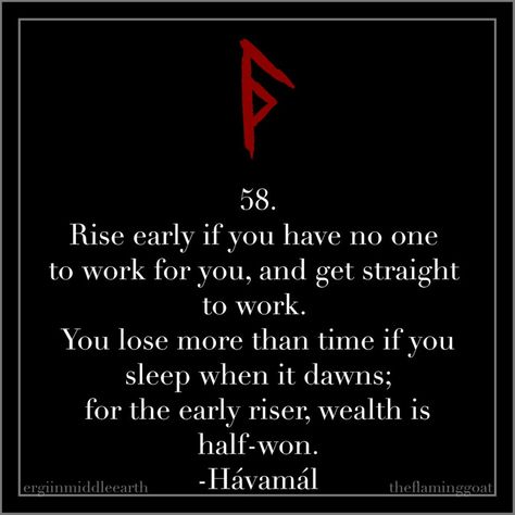 58. Rise early if you have no one to work for you, and get straight to work. You lose more than time if you sleep when it dawns; for the early riser, wealth is half-won. -Hávamál . #motivationmonday #havamal #odin #wisdom #norse #pagan #heathen #quote #vikings #mondaymotivation Odin Quotes, Norse Quote, Havamal Quotes, Viking Quotes, Early Riser, Viking Life, Norse Symbols, Norse Pagan, Proverbs Quotes