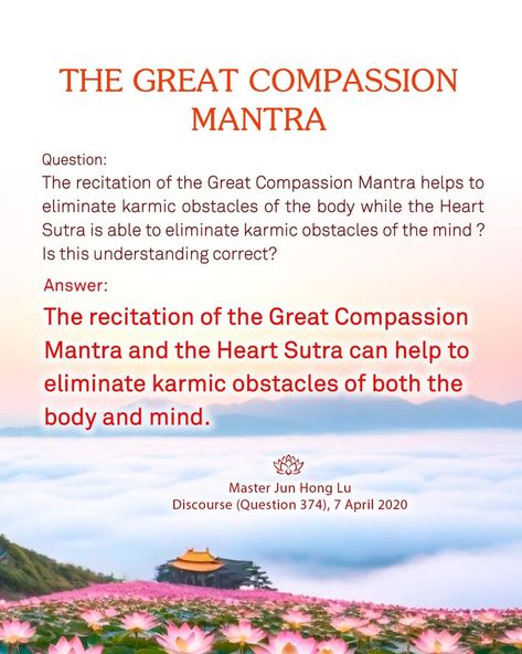 Master Jun Hong Lu's Discourse (Question 374), 7 April 2020 THE RECITATION OF THE GREAT COMPASSION MANTRA AND THE HEART SUTRA CAN HELP TO ELIMINATE KARMIC OBSTACLES OF BOTH THE BODY AND MIND Question: The recitation of the Great Compassion Mantra helps to eliminate karmic obstacles of the body while the Heart Sutra is able to eliminate karmic obstacles of the mind? Is this understanding correct? Answer: The recitation of the Great Compassion Mantra and the Heart Sutra can help to eliminate... Heart Sutra Mantra, Heart Sutra, Body And Mind, The Mind, Buddhism, Mantra, Thailand, Mindfulness