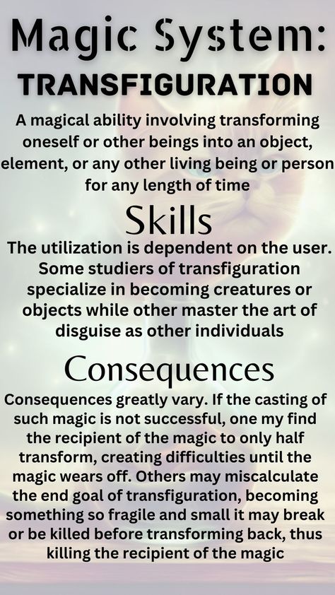 A magical ability involving transforming oneself or other beings into an object, element, or any other living being or person for any length of time. Some studiers of transfiguration specialize in becoming creatures or objects while other master the art of disguise as other individuals. If the casting of such magic is not successful, one my find the recipient of the magic to only half transform or becoming something so fragile and small it may break or be killed before transforming back Build A Story, Character Sheet Template, Writing Inspiration Tips, Comic Book Layout, Magic System, Writing Fantasy, Survival Life Hacks, Writing Inspiration Prompts, Creative Writing Prompts