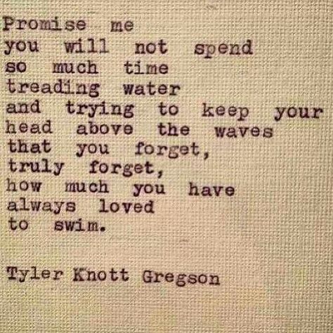 ***Promise me you will not spend so much time treading water and trying to keep your head above the waves that you forget, truly forget, how much you have always loved to swim --Tyler Knott Gregson Tyler Knott Gregson Quotes, Going Quotes, Tyler Knott Gregson, Quote Unquote, English Literature, Wonderful Words, Quotable Quotes, Pretty Words, Beautiful Quotes