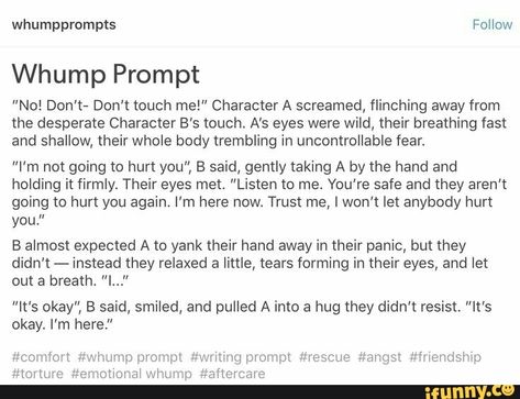 Whump Prompt "No! Don't- Don't touch me!” Character A screamed, flinching away from the desperate Character B’s touch. A’s eyes were wild, their breathing fast and shallow, their whole body trembling in uncontrollable fear. ”I'm not going to hurt you", B said, gently taking A by the hand and holding it firmly. Their eyes met. “Listen to me. You’re safe and they aren't going to hurt you again. I'm here now. Trust me, I won't let anybody hurt you." B almost expected A to yank their hand away in th Scared Writing Prompts, Scared Prompts, Waking Up Writing Prompts, Writing Torture Scenes, Comfort Writing Prompts, Whump Prompts Comfort, Whump Stories, Comfort Prompts, Torture Writing Prompts