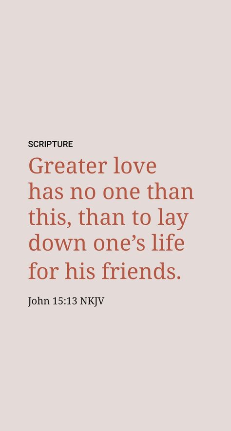 What is the greatest or deepest love that one could have for another? Jesus said: “No one has love greater than this, that someone should surrender his soul in behalf of his friends.” (John 15:13) That, in fact, is the very kind of love he himself displayed and also the kind of love that Christian husbands are commanded to have for their wives. If you are a husband, do you have such love for your wife? Greater Love Has No One Than This, John 15 13, Christian Husband, He Is Alive, Jesus Said, Daily Scripture, How He Loves Us, Prayer Board, Phone Background