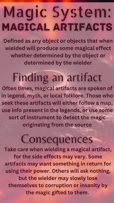 A magical artifact is defined as any object that when wielded will produce some magical effect whether determined by the object or by the wielder. To find an artifact, one must use hints from legends and folklore, maps, or instruments to detect sources of magic. The consequences of wielding magical artifacts are that often using their power comes with a price, and even if it says it doesn't, the wielder may slowly lose themselves to corruption and insanity. Elemental Magic System Ideas, Magic School Inspiration, World Building Magic Systems, Magic System Questions, Types Of Magic Systems, Magical Objects Ideas, Elemental Magic System, Power System Ideas, Fantasy Powers Magic