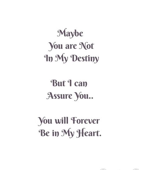 Maybe you are not in my Destiny but i can assure you...you will Forever Be in My Heart. 

Love Quotes 
Relationship Goals Quotes 
Couple Goals Quotes 
Twinflame Quotes 
Soulmates Love Quotes 
Best Friends Quotes 
Soul connection Quotes 
Past life lovers quotes 
Forever Quotes 
Eternal love Quotes 
Romance Quotes 
Mine Quotes 
Yours Quotes 
Together Forever 
Deep Feelings Quotes
My Happiness Quotes 
My home My World Quotes 
I miss you
I need you
Heart to soul Love Quotes 
I Love you Quotes You Will Be Missed But Never Forgotten, You Are Not Mine But I Love You, Will Love You Forever Quotes, You Will Be Mine Quotes, Fan Love Quotes, Love But Not Together Quotes, Friends Lovers Quotes Feelings, Shades Of Lovers Quotes, Will You Be Mine Quotes