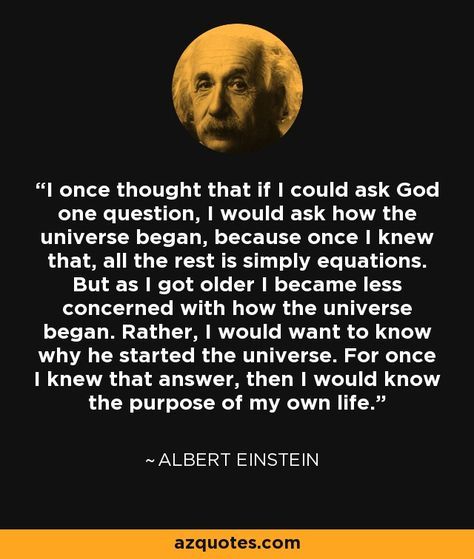 I once thought that if I could ask God one question, I would ask how the universe began, because once I knew that, all the rest is simply equations. But as I got older I became less concerned with how the universe began. Rather, I would want to know why he started the universe. For once I knew that answer, then I would know the purpose of my own life. - Albert Einstein Albert Einstein Quotes, Einstein Quotes, E Mc2, Life Thoughts, Philosophy Quotes, Quotable Quotes, Albert Einstein, Wise Quotes, Famous Quotes