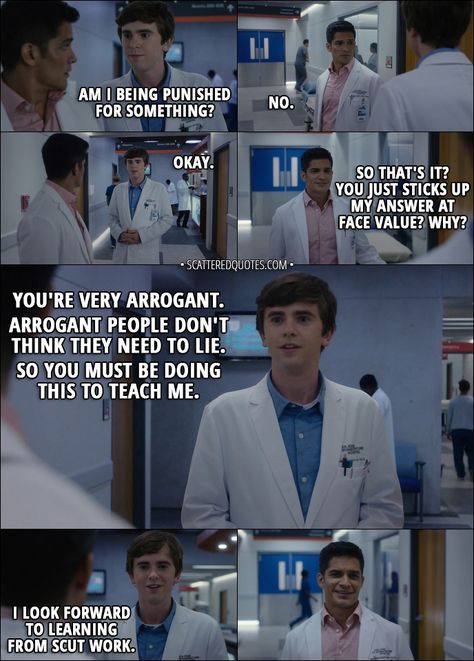 Quote from The Good Doctor 1x02 │  Shaun Murphy: Am I being punished for something? Neil Melendez: No. Shaun Murphy: Okay. Neil Melendez: So that's it? You just sticks up my answer at face value? Why? Shaun Murphy: You're very arrogant. Arrogant people don't think they need to lie. So you must be doing this to teach me. I look forward to learning from scut work. Good Doctor Quotes, The Good Doctor Quotes, Neil Melendez, Dr Murphy, Doctor Who Quotes 10th, Good Doctor Series, Arrogant People, All The Doctors From Doctor Who, The Good Dr