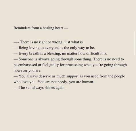 Reminders from a healing heart - - There is no right or wrong, just what is. - Being loving to everyone is the only way to be. - Every breath is a blessing, no matter how difficult it is. -Someone is always going through something. There is no need to be embarsssed or feel guilty for processing what you're going through however you are. - You always deserve as much support as you need from the people who love you. You are not needy, you are human. -The sun always shines again. Everyone Is Going Through Something, Quotes Books, Right Or Wrong, Always Shine, Healing Heart, Jesus Lives, Guilty Pleasures, Feeling Loved, A Blessing