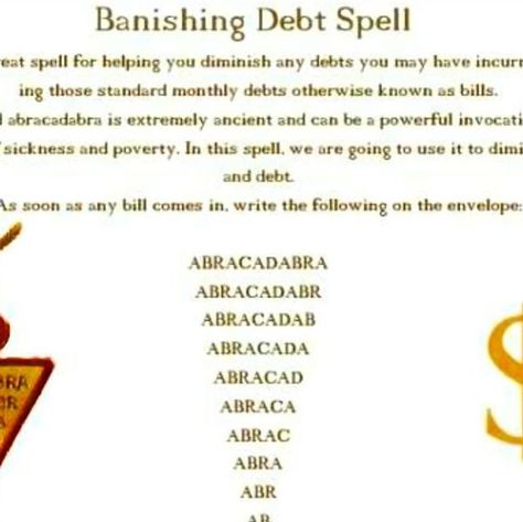 Margaret Jamison on Instagram: "Someone asked for such a spell. This is the best copy I have. “Banishing Debt Spell This is a great spell for helping you diminish any debts you may have incurred, including those standard monthly debts otherwise known as bills. The word abracadabra is extremely ancient and can be a powerful invocation to rid oneself of sickness and poverty. In this spell, we are going to use it to diminish bills and debt. As soon as any bill comes in. write the following on the envelope: ABRACADABRA BRACADAER RACADAB ACADA CAD ABRACADABRA ABRACADABR ABRACADAB ABRACADA ABRACAD ABRACA ABRAC ABRA ABR AB $ Now turn the bill over and write the full amount that you owe in that same diminishing way, For example: $30480.00 530480,0 $30480 $3048 5304 530 $3 Put your bill into a larg Banish Sickness Spell, Debt Free Spell, Debt Removal Spell, Spell To Banish Debt, Banish Debt Spell, Spell To Get Rid Of Someone, Debt Spell, Clear Debt, Wiccan Magic