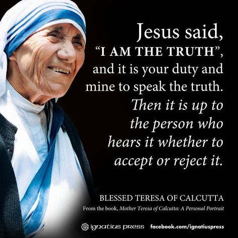 https://flic.kr/p/nb5gBk | Blessed Teresa of Calcutta | "Jesus said, 'I am the truth.', and it is your duty and mine to speak the truth. Then it is up to the person who hears it whether to accept or reject it." (Blessed Teresa of Calcutta, from the book, "Mother Teresa of Calcutta, A Personal Portrait)  © Ignatius Press  #Saints #ChooseToBeBrave #YearOfTheLaity #SaintlyQuotes #MotherTeresa #BlessedTeresaOfCalcutta Mother Theresa Quotes, Saint Teresa Of Calcutta, Mother Teresa Quotes, Saint Quotes Catholic, Saint Teresa, Jesus Said, Saint Quotes, Catholic Quotes, Catholic Prayers