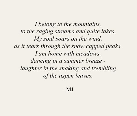 I belong to the mountains, to the raging streams and quite lakes. My soul soars on the wind, as it tears through the snow capped peaks. I am home with meadows, dancing in a summer breeze - laughter in the shaking and trembling of the aspen leaves. Adventure Poetry, Poetry About The World, Poems About Imagination, Mountain Soul Quotes, Adventure Poems, Poetry For The Soul, Classic Short Poems, Poems About Adventure, Poems About Art