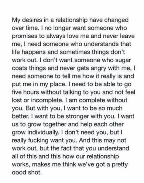 My desires in a relationship have changed over time. I no longer want someone who promises to always love me and never leave me. I need someone who understands that life happens and sometimes things don't work out. I don't want someone who sugar coats things and never gets angry with me. I need someone to tell me how it really is and put me in my place. I need to be able to go five hours without talking to you and not feel lost or incomplete. I am complete without you. Expectations Relationship, Relationship Expectations, Now Quotes, Life Happens, Beautiful Words, Relationship Advice, Relationship Quotes, Words Quotes, Wise Words