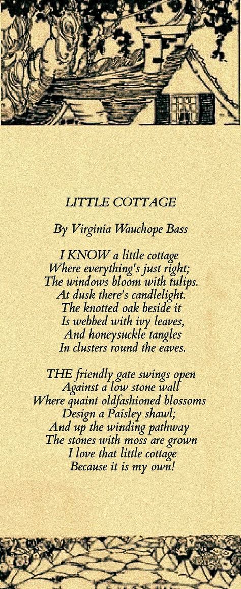 LITTLE COTTAGE By Virginia Wauchope Bass I know a little cottage Where everything's just right; The windows bloom with tulips. At dusk there's candlelight. The knotted oak beside it Is webbed with ivy leaves, And honeysuckle tangles In clusters round the eaves. The friendly gate swings open Against a low stone wall Where quaint oldfashioned blossoms Design a Paisley shawl; And up the winding pathway The stones with moss are grown I love that little cottage Because it is my own! Cottage Quotes, Low Stone Wall, Victorian Poetry, Meaningful Poems, Little Cottages, Behind Blue Eyes, Paisley Shawl, Ivy Leaves, Poetry Inspiration