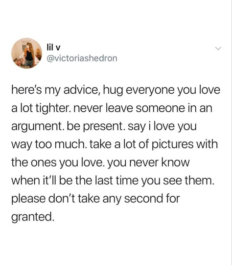 Here’s my advice, hug everyone you love  a lot tighter. Never leave someone in an  argument. Be present. Say I love you  way too much. Take a lot of pictures with  the ones you love. You never know  when it’ll be the last time you see them.  Please don’t take any second for  granted. Cherish Moments Quotes, Granted Quotes, Cherish Life Quotes, Be Present Quotes, I Hug You, Aquarius Truths, Moments Quotes, Say That Again, Love Yourself Quotes