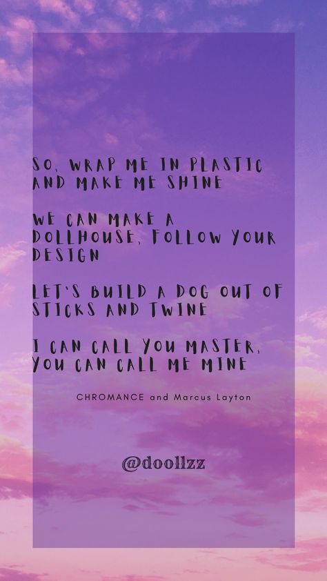 So, wrap me in plastic and make me shine. We can make a dollhouse, follow your design. Let's build a dog out of sticks and twine, I can call you master, you can call me mine
- CHROMANCE and Marcus Layton Wrap Me In Plastic Song, All Pronouns, Lyrics And Chords, Beautiful Songs, Twine, A Dog, Call Me, Song Lyrics, Doll House