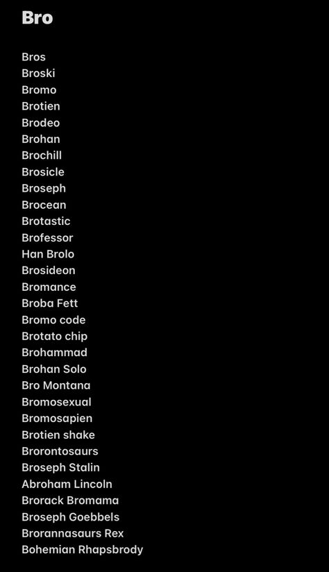 Bro
Bros
Broski
Bromo
Brotien
Brodeo
Brohan
Brochill
Brosicle
Broseph
Brocean
Brotastic
Brofessor
Han Brolo
Brosideon
Bromance
Broba Fett
Bromo code
Brotato chip
Brohammad
Brohan Solo
Bro Montana
Bromosexual
Bromosapien
Brotien shake
Brorontosaurs
Broseph Stalin
Abroham Lincoln
Brorack Bromama
Broseph Goebbels
Brorannasaurs Rex
Bohemian Rhapsbrody Bro Are We Flirting Or Is It A Bro Thing, When Bro Is So Bad At Spelling, Bro Broski Text, How Bro Felt After Saying That, Bro Names, Me N Bro, Bro Broski, How I Look At Bro When, Brotato Chip