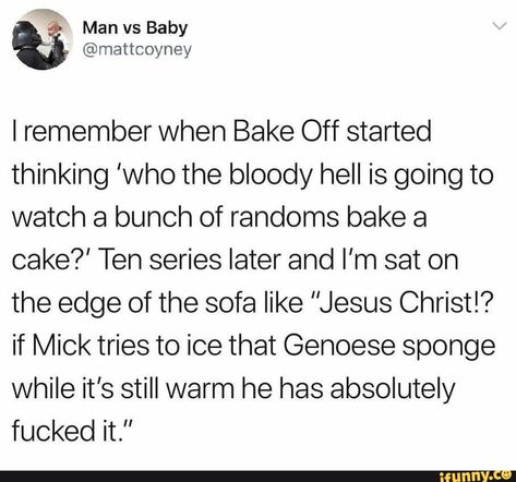 I remember when Bake Off started thinking ’who the bloody hell is going to watch a bunch of randoms bake a cake?’ Ten series later and I’m sat on the edge of the sofa like "Jesus Christ!? if Mick tries to ice that Gehoese sponge while it’s still warm he has absolutely fucked it.” – popular memes on the site iFunny.co #edgy #memes #tumblr #tumblrpost #bakeoff #remember #bake #off #started #thinking #hell #going #watch #bunch #randoms #series #later #im #sat #edge #sofa #jesus #pic Great British Bake Off Funny, Bake Off Funny, Britain Funny, Jesus Pic, Growing Up British, Meme Pics, British Memes, Bake A Cake, British Things