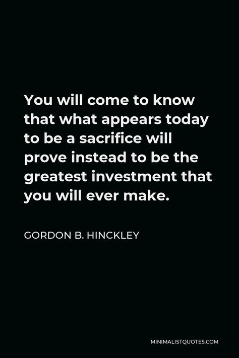 Gordon B. Hinckley Quote: You will come to know that what appears today to be a sacrifice will prove instead to be the greatest investment that you will ever make. Gordon B Hinckley Quotes, Modern Prophets, Gordon B Hinckley, Better Men, Popular Authors, Isaac Newton, Forget Him, Forever Living Products, Gratitude Quotes