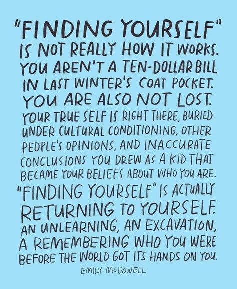 Finding Yourself is not really how it works. You aren't a ten-dollar bill in last winter's coat pocket. You are also not lost. Your true self is right there, buried under cultural conditioning, other people's opinions, and inaccurate conclusions you drew as a kid that became your beliefs about who you are. Finding Yourself is actually returning to yourself, and unlearning, an excavation, a remembering who you were before the world got its hands on you. -Emily McDowell Finding Yourself Quotes, Handwritten Text, Life Quotes Love, Note To Self, Be Yourself Quotes, The Words, Great Quotes, Beautiful Words, Cool Words