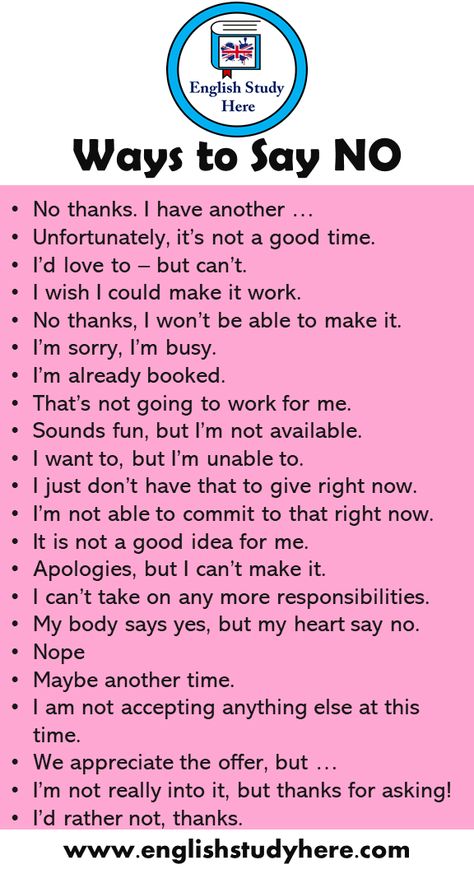 +20 Ways to Say NO in English Speaking No thanks. I have another … Unfortunately, it’s not a good time. I’d love to – but can’t. I wish I could make it work. No thanks, I won’t be able to make it. I’m sorry, I’m busy. I’m already booked. That’s not going to work for me. Sounds fun, but I’m not available. I want to, but I’m unable to. I just don’t have that to give right now. I’m not able to commit to that right now. It is not a good idea for me. Apologies, but I can’t make Best English Speaking Books, Another Word For Sorry, How Can I Study Better, Learn English Speaking Learn English Speaking Communication, Another Word For But, How Can I Improve My English, Another Way To Say Sorry, Better English Speaking, Other Words For Blushing