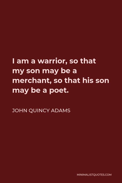 John Quincy Adams Quote: I am a warrior, so that my son may be a merchant, so that his son may be a poet. John Quincy Adams Quotes, Be A Warrior, I Am A Warrior, John Quincy Adams, Cutie Quote, Genius Quotes, Philosophical Quotes, Warrior Quotes, Philosophy Quotes