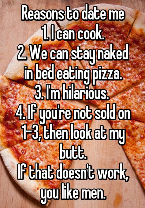 Reasons to date me 1. I can cook. 2. We can stay naked in bed eating pizza. 3. I'm hilarious. 4. If you're not sold on 1-3, then look at my butt. If that doesn't work, you like men. Reasons To Date Me, Motivational Reminders, Bed Quotes, Awkward Girl, Funny Snaps, Sick Humor, Eating Pizza, Bae Quotes, Whisper App